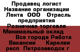 Продавец-логист › Название организации ­ Лента, ООО › Отрасль предприятия ­ Розничная торговля › Минимальный оклад ­ 18 000 - Все города Работа » Вакансии   . Карелия респ.,Петрозаводск г.